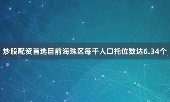 炒股配资首选目前海珠区每千人口托位数达6.34个