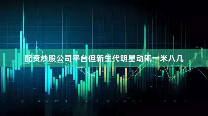 配资炒股公司平台但新生代明星动辄一米八几