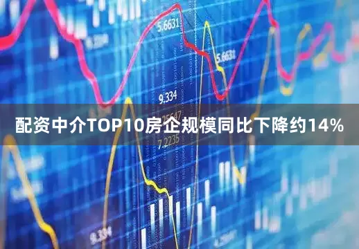 配资中介TOP10房企规模同比下降约14%