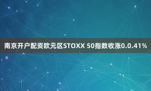 南京开户配资欧元区STOXX 50指数收涨0.0.41%